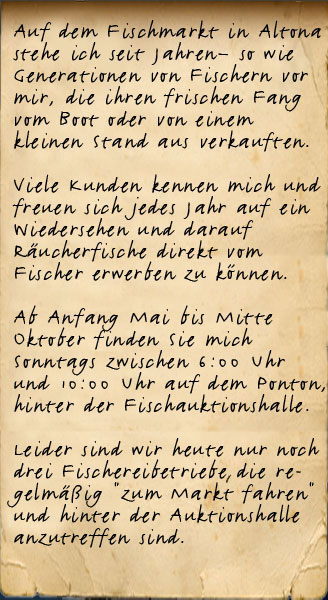 Auf dem Fischmarkt in Altona stehe ich seit Jahren so, wie Generationen von Fischern vor mir, die ihren frischen Fang vom Boot oder von einem kleinen Stand aus verkauften. Viele Kunden kennen mich und freuen sich mich dort wieder zu sehen und natürlich darüber ihren Fisch wieder direkt aus "ihrer" Elbe kaufen und essen zu können. Ab Anfang Mai bis Mitte Oktober finden Sie mich  Sonntags zwischen 6:00 Uhr und 10:00 Uhr am Ufer, hinter der Fischauktionshalle.